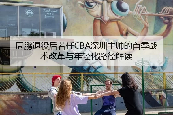 周鹏退役后若任CBA深圳主帅的首季战术改革与年轻化路径解读