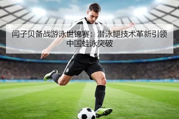 闫子贝备战游泳世锦赛：潜泳腿技术革新引领中国蛙泳突破